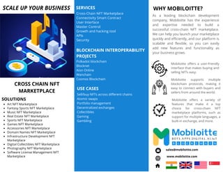 WHY MOBILOITTE?
Mobiloitte offers a user-friendly
interface that makes buying and
selling NFTs easy.
As a leading blockchain development
company, Mobiloitte has the experience
and expertise needed to build a
successful cross-chain NFT marketplace.
We can help you launch your marketplace
quickly and efficiently, and our platform is
scalable and flexible, so you can easily
add new features and functionality as
your business grows.
Mobiloitte offers a variety of
features that make it a top
choice for cross-chain NFT
marketplace platforms, such as
support for multiple languages, a
built-in exchange, and more.
Mobiloitte supports multiple
blockchain protocols, making it
easy to connect with buyers and
sellers from around the world.
Polkadot blockchain
Blocknet
Aion Online
Wanchain
Cosmos Blockchain
Cross-Chain NFT Marketplace
Connectivity Smart Contract
User Interface
Master Control
Growth and hacking tool
APIs
Security
SCALE UP YOUR BUSINESS SERVICES
BLOCKCHAIN INTEROPERABILITY
PROJECTS
Art NFT Marketplace
Fantasy Sports NFT Marketplace
Music NFT Marketplace
Real Estate NFT Marketplace
Sports NFT Marketplace
Games NFT Marketplace
Accessories NFT Marketplace
Domain Names NFT Marketplace
Infrastructure Development NFT
Marketplace
Digital Collectibles NFT Marketplace
Photography NFT Marketplace
Software License Management NFT
Marketplace
CROSS CHAIN NFT
MARKETPLACE
SOLUTIONS
Sell/buy NFTs across different chains
Atomic swaps
Portfolio management
Decentralized exchanges
Collectibles
Gaming
Gambling
USE CASES
www.mobiloitte.com
sales@mobiloitte.com
 