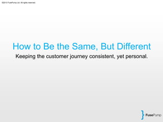 ©2013 FusePump Ltd. All rights reserved.
How to Be the Same, But Different
Keeping the customer journey consistent, yet personal.
 