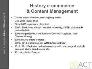 History e-commerce
                                                         & Content Management
History e-commerce & Content Management




                                          •   On-line shop since1997, first shopping basket
                                          •   Until 2005 “extra” shop
                                          •   Since 2006 importance of content
                                          •   2007 / 2008 investments in website, marketing, # FTE, structure 
                                              minimal effect
                                          •   2009 reorganisation, start Focus on Content & Logistics, Multi
                                              Channel strategy
                                          •   2009 pick-up orders in stores
                                          •   2009 / 2010 Implementation WMS & Concentrator
                                          •   2010 / 2011 Explosive on-line turnover growth, start long-tail, multiple
                                              front-end labels, brand-stores, etc.
                                          •   2011 acquisition Dexcom
 