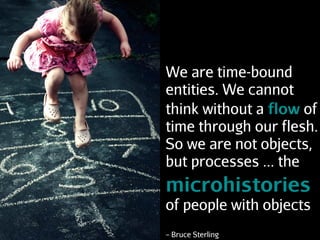 We are time-bound
entities. We cannot
think without a flow of
time through our flesh.
So we are not objects,
but processes ... the
microhistories
of people with objects
– Bruce Sterling
 
