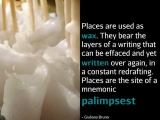 Places are used as
wax. They bear the
layers of a writing that
can be effaced and yet
written over again, in
a constant redrafting.
Places are the site of a
mnemonic
palimpsest
– Giuliana Bruno
 