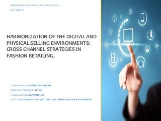 UNIVERSITÀ COMMERCIALE LUIGI BOCCONI
2012/2013

HARMONIZATION OF THE DIGITAL AND
PHYSICAL SELLING ENVIRONMENTS:
CROSS CHANNEL STRATEGIES IN
FASHION RETAILING.

Dissertation by: FEDERICO NARDINI
University Number: 1343623
Supervisor: SILVIA VIANELLO
MSc IN ECONOMICS FOR ART, CULTURE, MEDIA AND ENTERTAINMENT

 