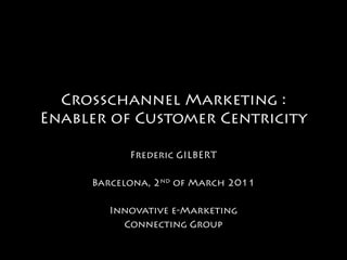 Crosschannel Marketing :
Enabler of Customer Centricity

           Frederic GILBERT

     Barcelona, 2nd of March 2011

        Innovative e-Marketing
          Connecting Group
 