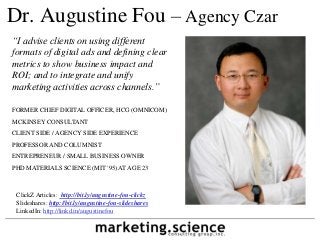 Dr. Augustine Fou – Agency Czar
“I advise clients on using different
formats of digital ads and defining clear
metrics to show business impact and
ROI; and to integrate and unify
marketing activities across channels.”
FORMER CHIEF DIGITAL OFFICER, HCG (OMNICOM)
MCKINSEY CONSULTANT
CLIENT SIDE / AGENCY SIDE EXPERIENCE
PROFESSOR AND COLUMNIST
ENTREPRENEUR / SMALL BUSINESS OWNER
PHD MATERIALS SCIENCE (MIT '95) AT AGE 23
ClickZ Articles: http://bit.ly/augustine-fou-clickz
Slideshares: http://bit.ly/augustine-fou-slideshares
LinkedIn: http://linkd.in/augustinefou
 