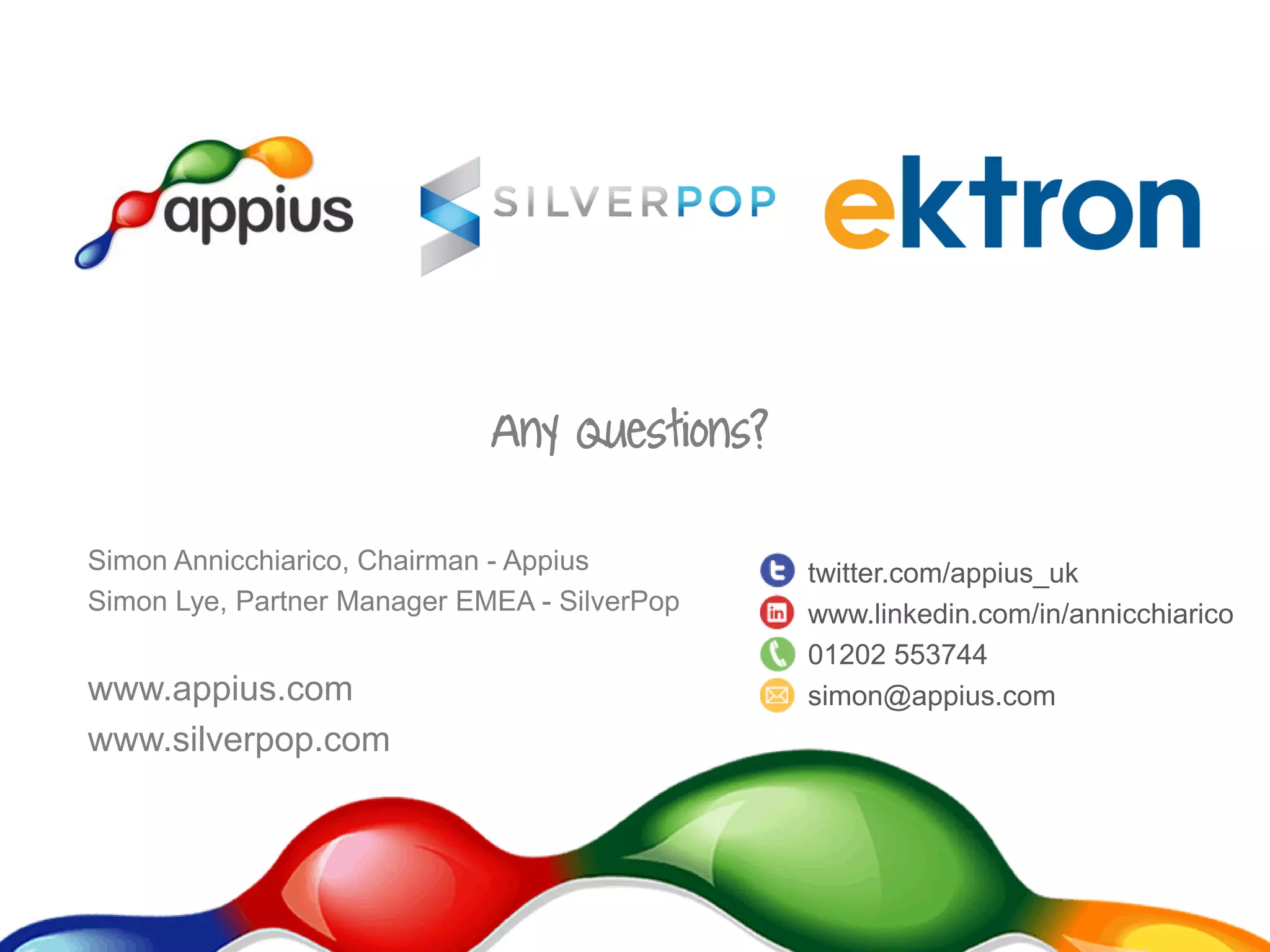 Simon Annicchiarico, Chairman - Appius
Simon Lye, Partner Manager EMEA - SilverPop
www.appius.com
www.silverpop.com
Any Questions?
twitter.com/appius_uk
www.linkedin.com/in/annicchiarico
01202 553744
simon@appius.com
 