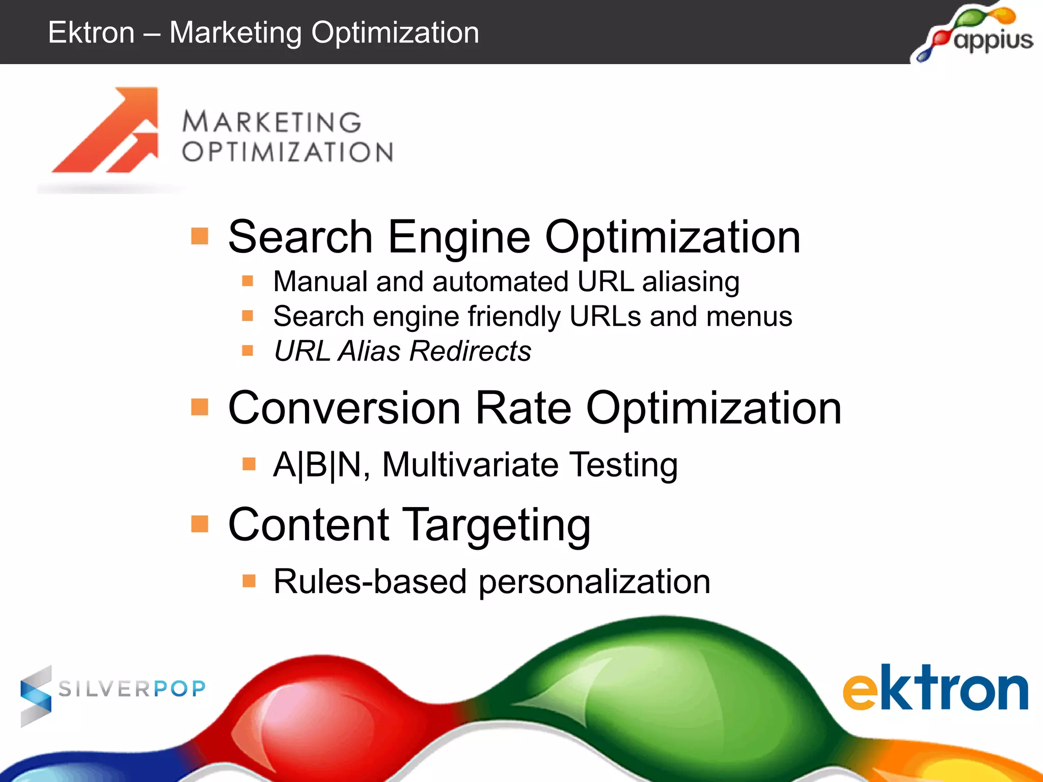 ￭ Search Engine Optimization
￭ Manual and automated URL aliasing
￭ Search engine friendly URLs and menus
￭ URL Alias Redirects
￭ Conversion Rate Optimization
￭ A|B|N, Multivariate Testing
￭ Content Targeting
￭ Rules-based personalization
Ektron – Marketing Optimization
 