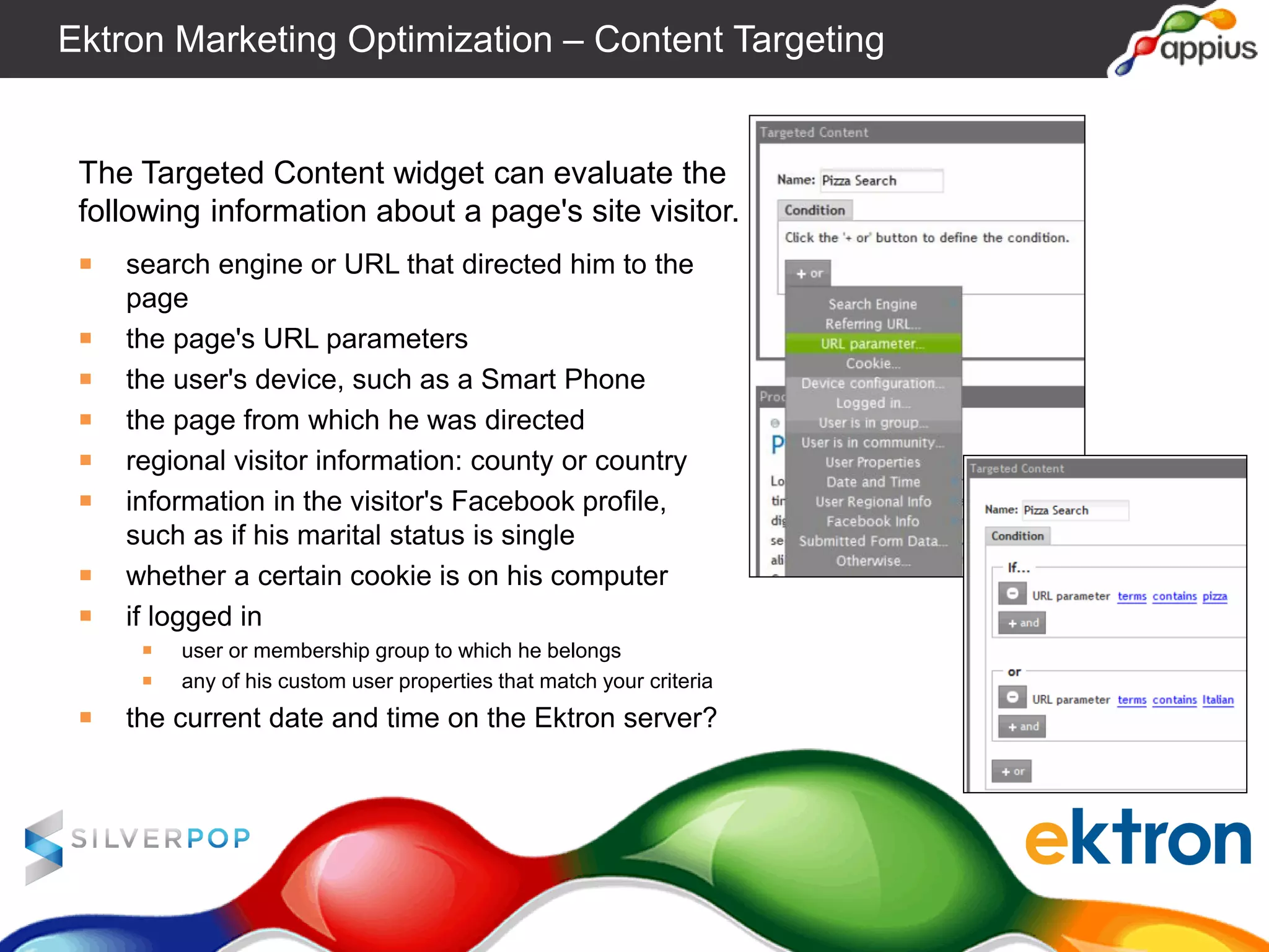 The Targeted Content widget can evaluate the
following information about a page's site visitor.
￭ search engine or URL that directed him to the
page
￭ the page's URL parameters
￭ the user's device, such as a Smart Phone
￭ the page from which he was directed
￭ regional visitor information: county or country
￭ information in the visitor's Facebook profile,
such as if his marital status is single
￭ whether a certain cookie is on his computer
￭ if logged in
￭ user or membership group to which he belongs
￭ any of his custom user properties that match your criteria
￭ the current date and time on the Ektron server?
Ektron Marketing Optimization – Content Targeting
 