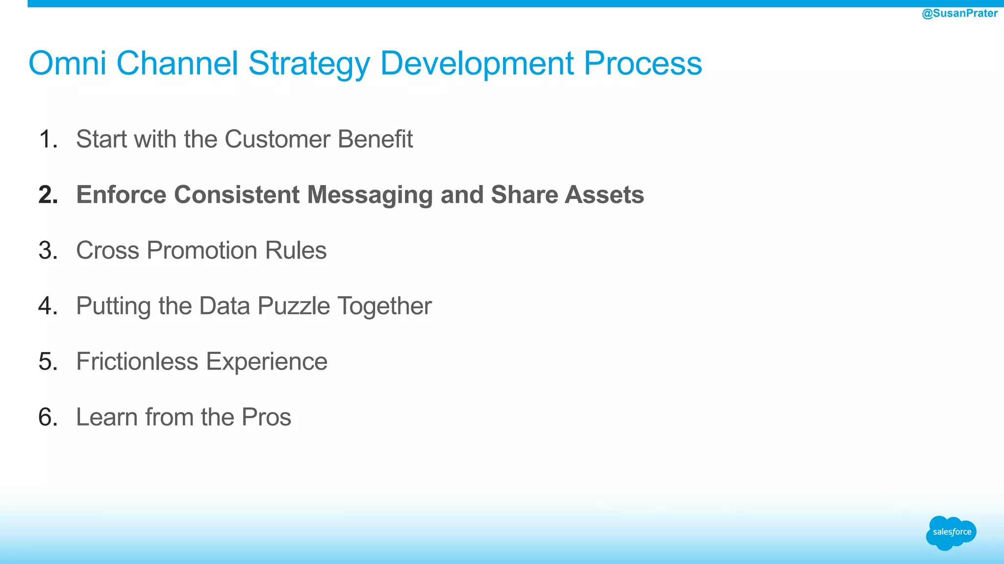Omni Channel Strategy Development Process
1. Start with the Customer Benefit
2. Enforce Consistent Messaging and Share Assets
3. Cross Promotion Rules
4. Putting the Data Puzzle Together
5. Frictionless Experience
6. Learn from the Pros
@SusanPrater
 