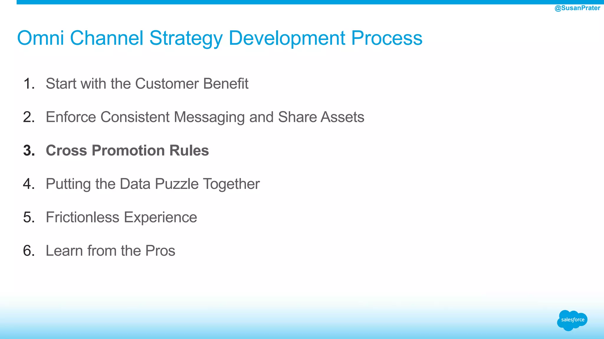 Omni Channel Strategy Development Process
1. Start with the Customer Benefit
2. Enforce Consistent Messaging and Share Assets
3. Cross Promotion Rules
4. Putting the Data Puzzle Together
5. Frictionless Experience
6. Learn from the Pros
@SusanPrater
 