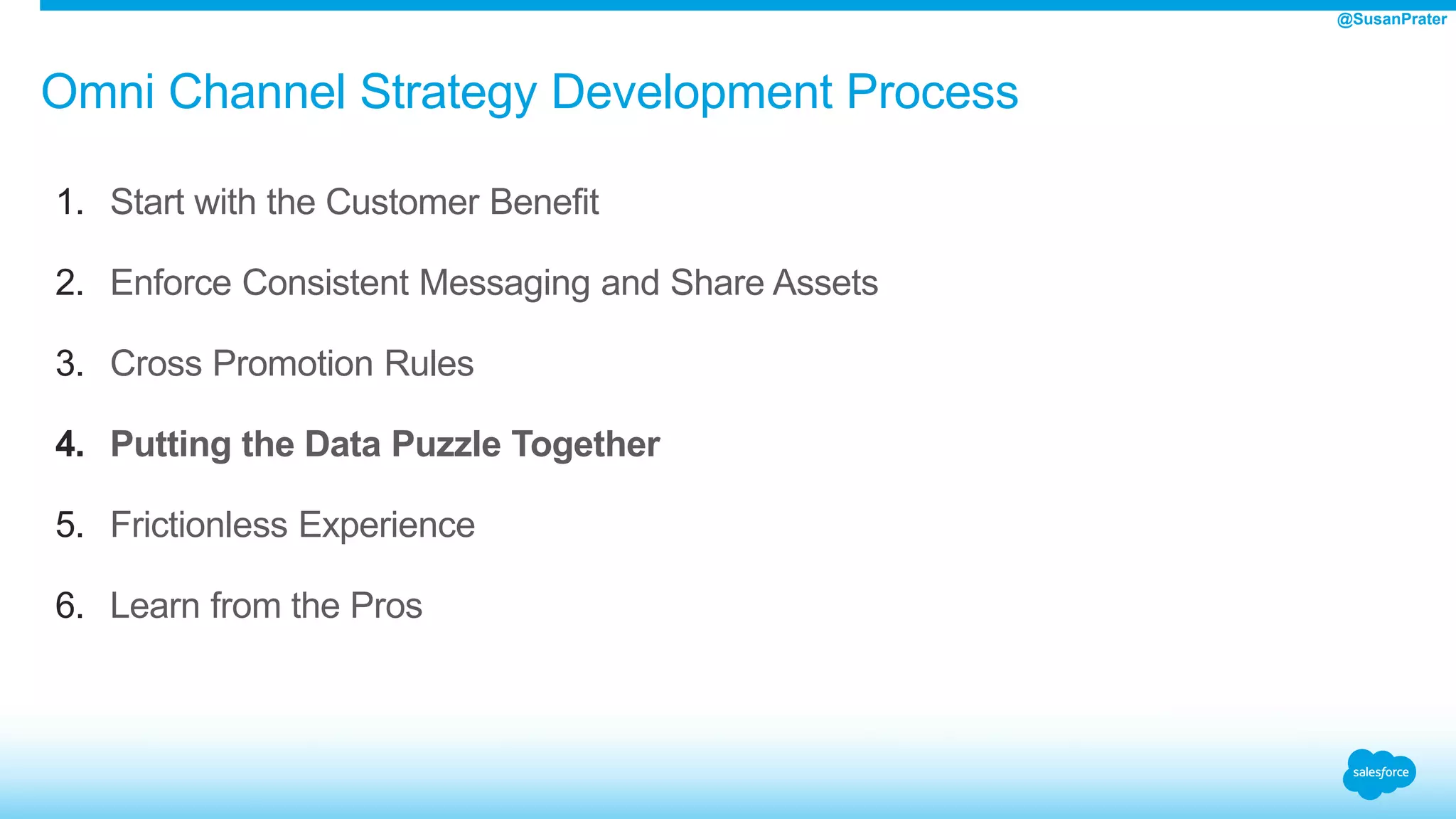 Omni Channel Strategy Development Process
1. Start with the Customer Benefit
2. Enforce Consistent Messaging and Share Assets
3. Cross Promotion Rules
4. Putting the Data Puzzle Together
5. Frictionless Experience
6. Learn from the Pros
@SusanPrater
 