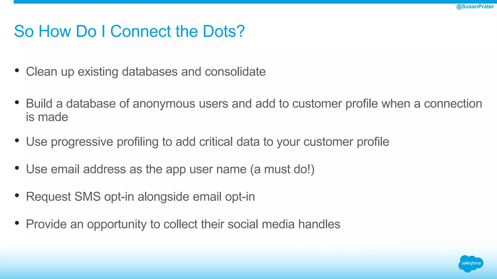 So How Do I Connect the Dots?
• Clean up existing databases and consolidate
• Build a database of anonymous users and add to customer profile when a connection
is made
• Use progressive profiling to add critical data to your customer profile
• Use email address as the app user name (a must do!)
• Request SMS opt-in alongside email opt-in
• Provide an opportunity to collect their social media handles
@SusanPrater
 