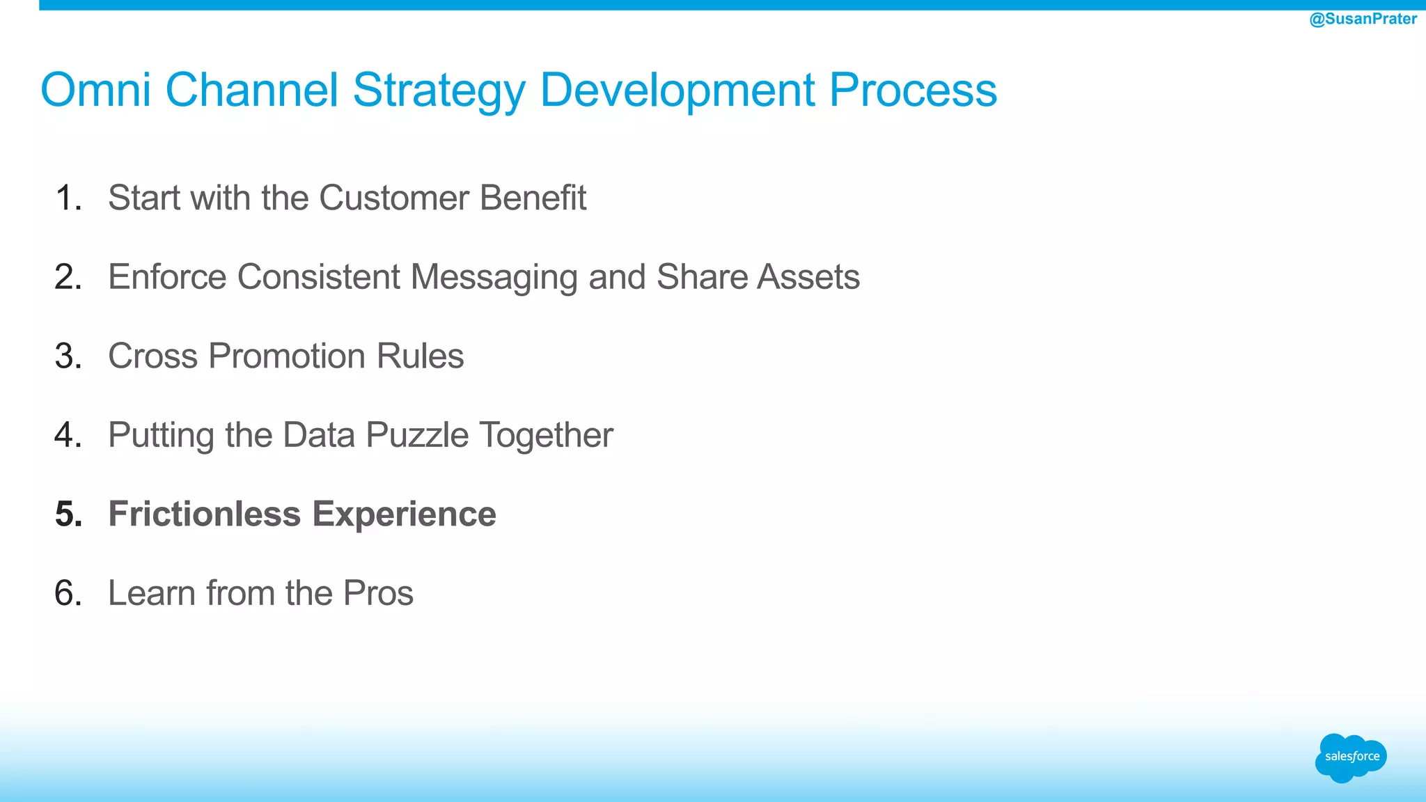 Omni Channel Strategy Development Process
1. Start with the Customer Benefit
2. Enforce Consistent Messaging and Share Assets
3. Cross Promotion Rules
4. Putting the Data Puzzle Together
5. Frictionless Experience
6. Learn from the Pros
@SusanPrater
 