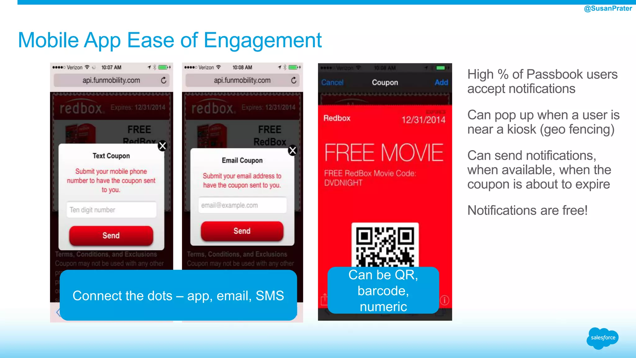 High % of Passbook users
accept notifications
Can pop up when a user is
near a kiosk (geo fencing)
Can send notifications,
when available, when the
coupon is about to expire
Notifications are free!
Mobile App Ease of Engagement
Connect the dots – app, email, SMS
Can be QR,
barcode,
numeric
@SusanPrater
 