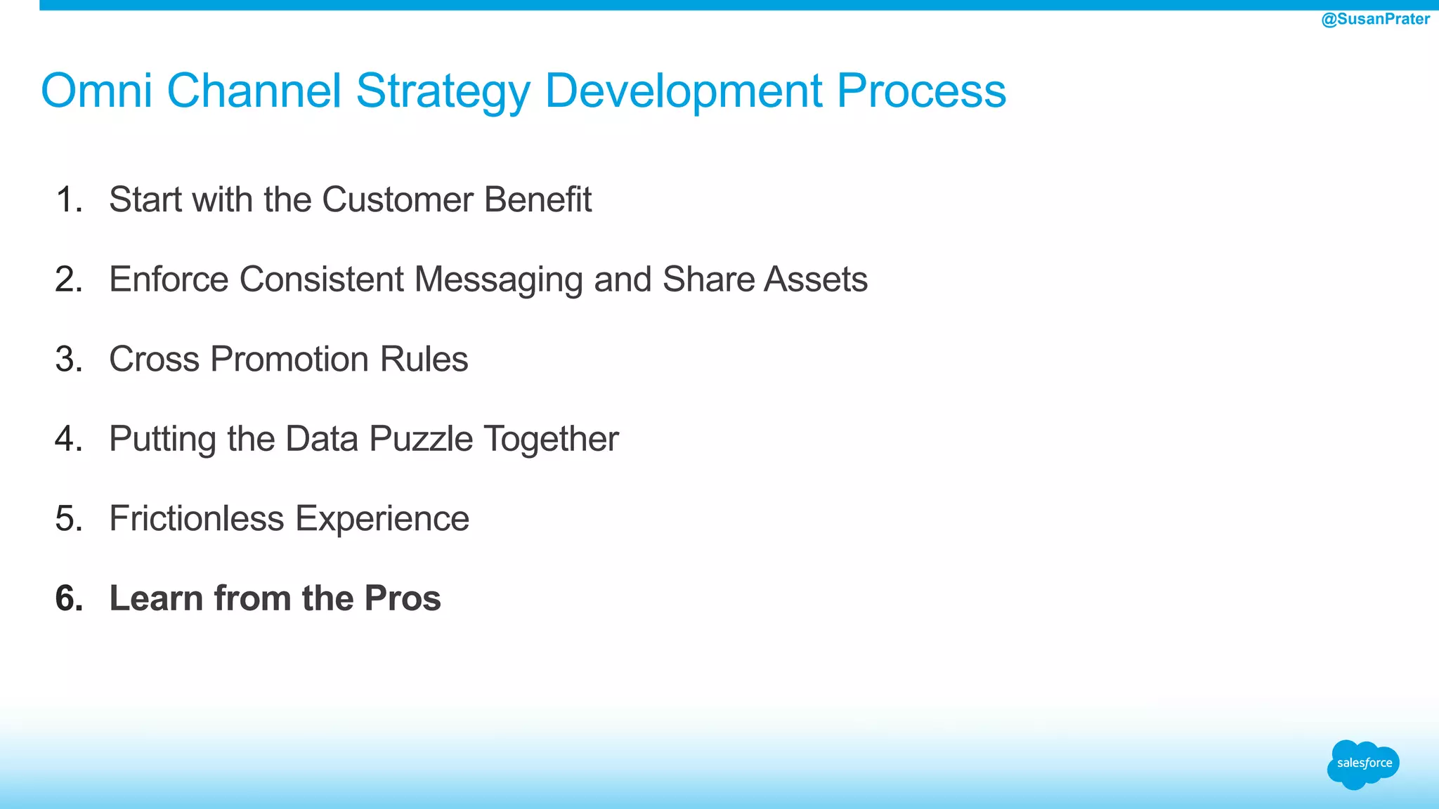 Omni Channel Strategy Development Process
1. Start with the Customer Benefit
2. Enforce Consistent Messaging and Share Assets
3. Cross Promotion Rules
4. Putting the Data Puzzle Together
5. Frictionless Experience
6. Learn from the Pros
@SusanPrater
 