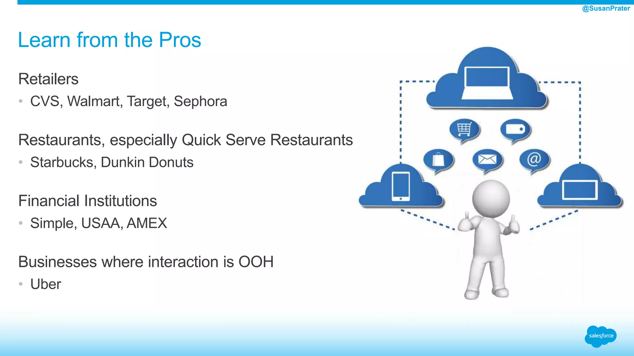 Learn from the Pros
Retailers
• CVS, Walmart, Target, Sephora
Restaurants, especially Quick Serve Restaurants
• Starbucks, Dunkin Donuts
Financial Institutions
• Simple, USAA, AMEX
Businesses where interaction is OOH
• Uber
@SusanPrater
 