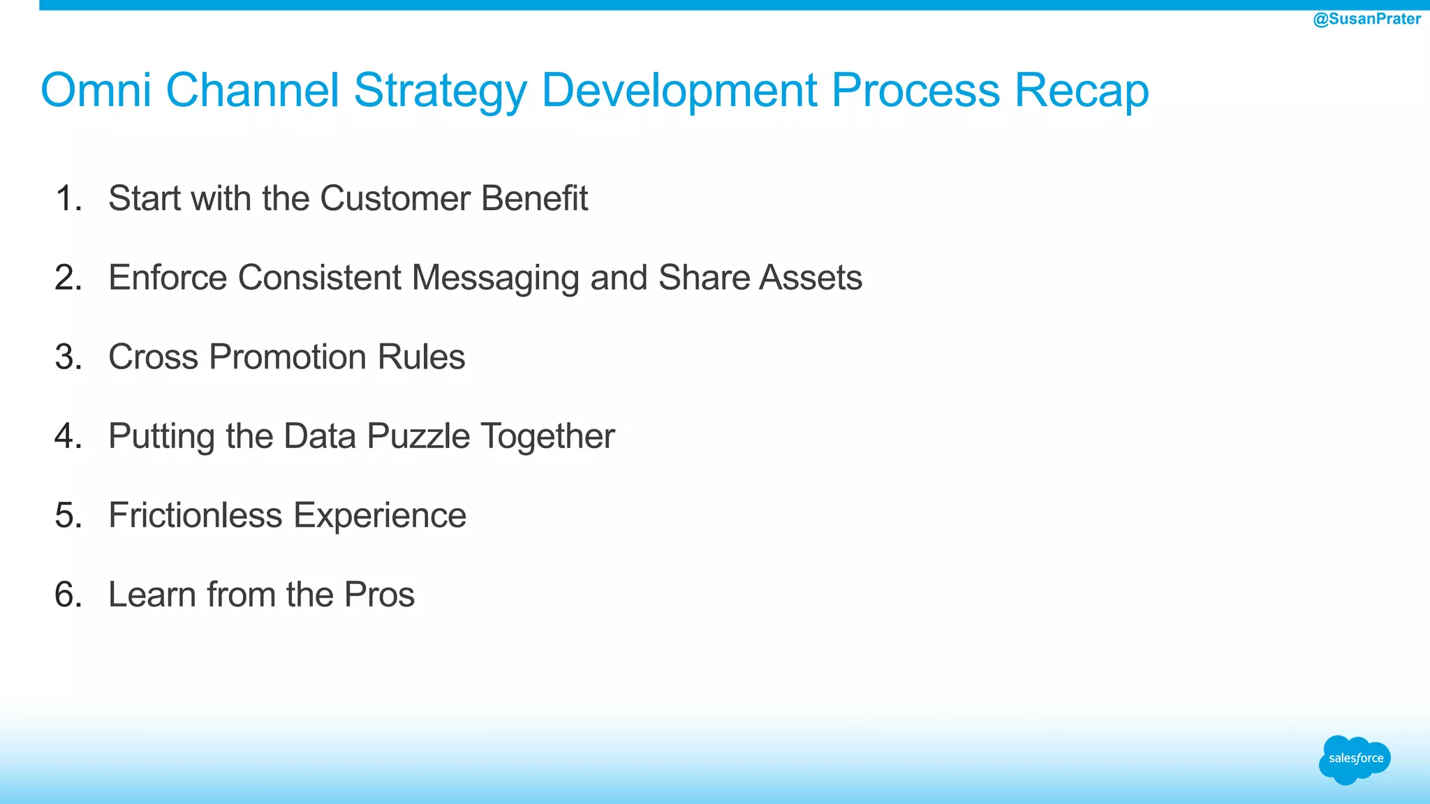 Omni Channel Strategy Development Process Recap
1. Start with the Customer Benefit
2. Enforce Consistent Messaging and Share Assets
3. Cross Promotion Rules
4. Putting the Data Puzzle Together
5. Frictionless Experience
6. Learn from the Pros
@SusanPrater
 