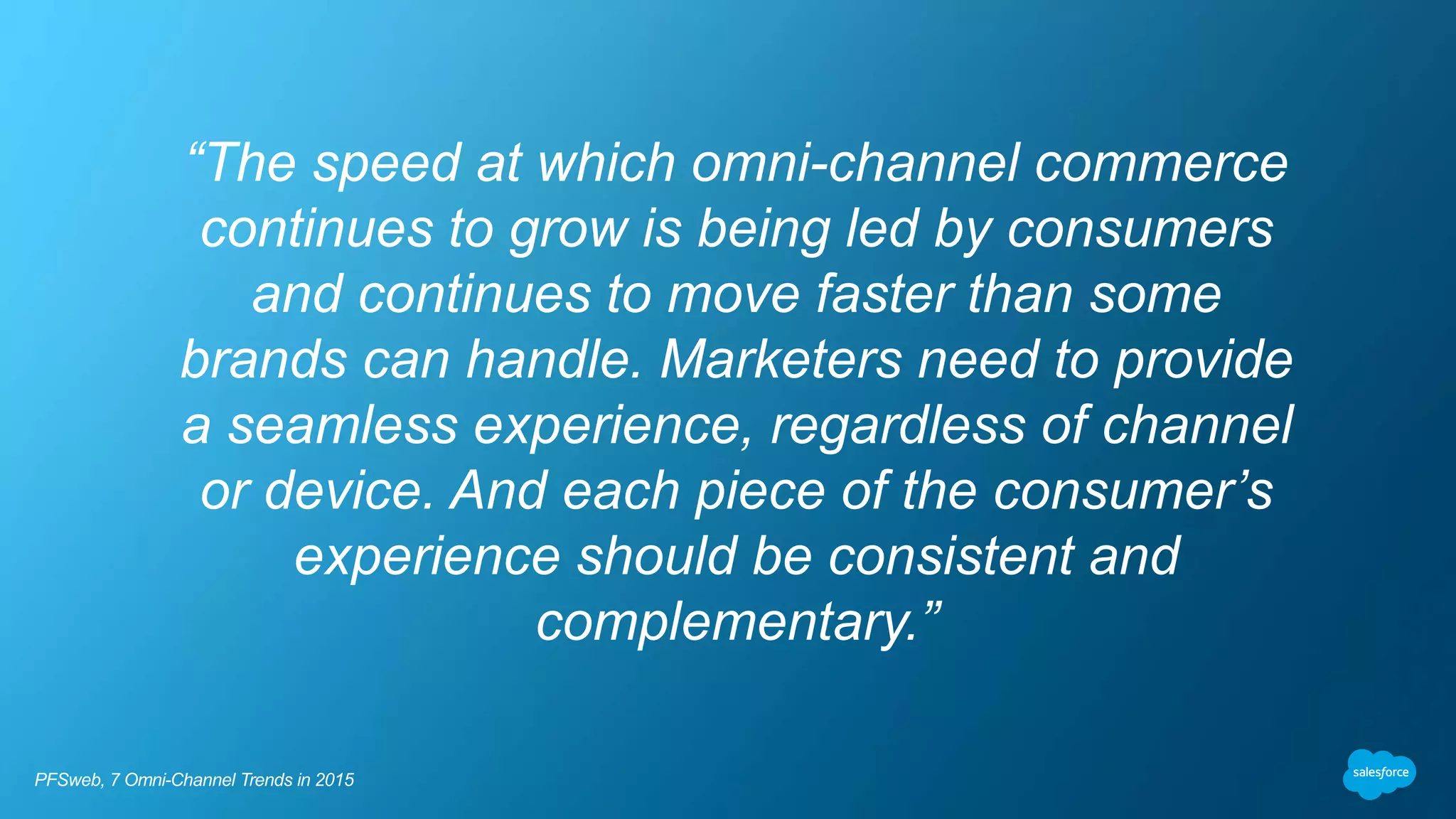 “The speed at which omni-channel commerce
continues to grow is being led by consumers
and continues to move faster than some
brands can handle. Marketers need to provide
a seamless experience, regardless of channel
or device. And each piece of the consumer’s
experience should be consistent and
complementary.”
PFSweb, 7 Omni-Channel Trends in 2015
 