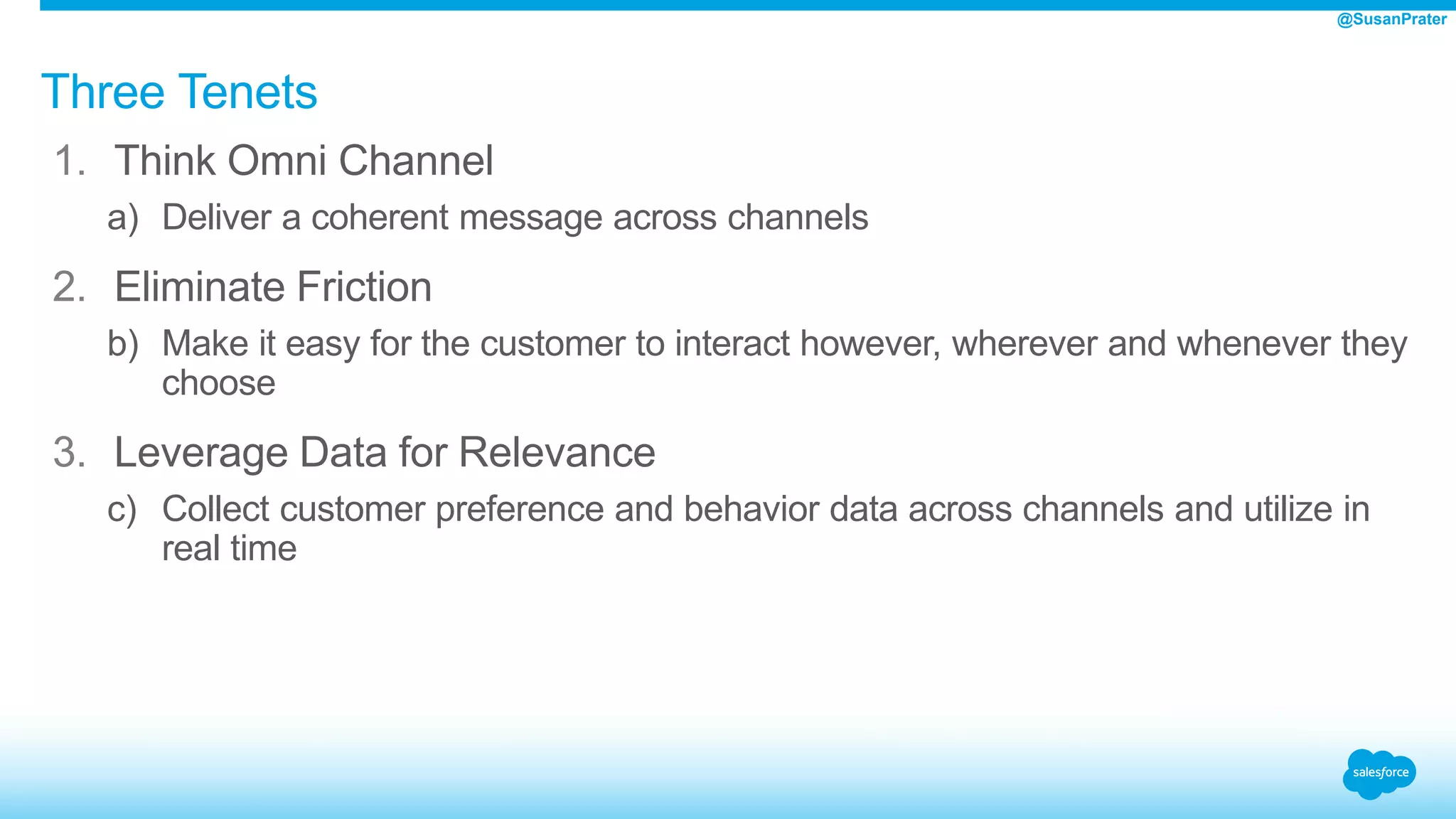 Three Tenets
1. Think Omni Channel
a) Deliver a coherent message across channels
2. Eliminate Friction
b) Make it easy for the customer to interact however, wherever and whenever they
choose
3. Leverage Data for Relevance
c) Collect customer preference and behavior data across channels and utilize in
real time
@SusanPrater
 
