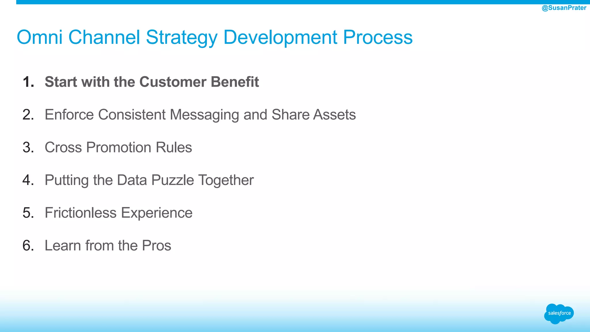 Omni Channel Strategy Development Process
1. Start with the Customer Benefit
2. Enforce Consistent Messaging and Share Assets
3. Cross Promotion Rules
4. Putting the Data Puzzle Together
5. Frictionless Experience
6. Learn from the Pros
@SusanPrater
 