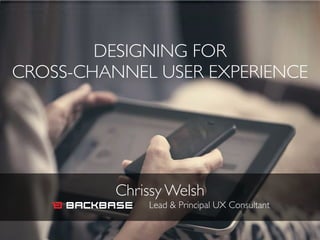 DESIGNING FOR 	

CROSS-CHANNEL USER EXPERIENCE
Chrissy Welsh	

Lead & Principal UX Consultant
 