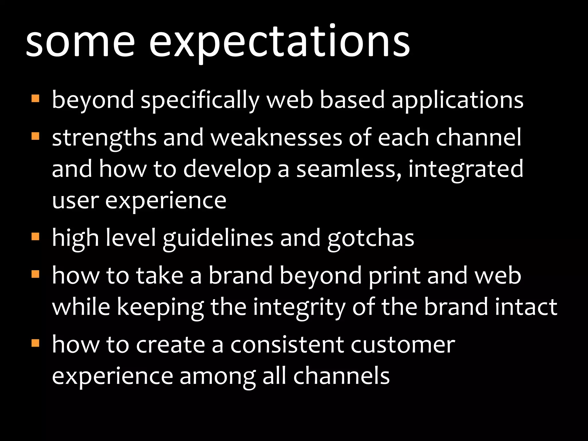 some expectationsbeyond specifically web based applicationsstrengths and weaknesses of each channel and how to develop a seamless, integrated user experiencehigh level guidelines and gotchashow to take a brand beyond print and web while keeping the integrity of the brand intacthow to create a consistent customer experience among all channels