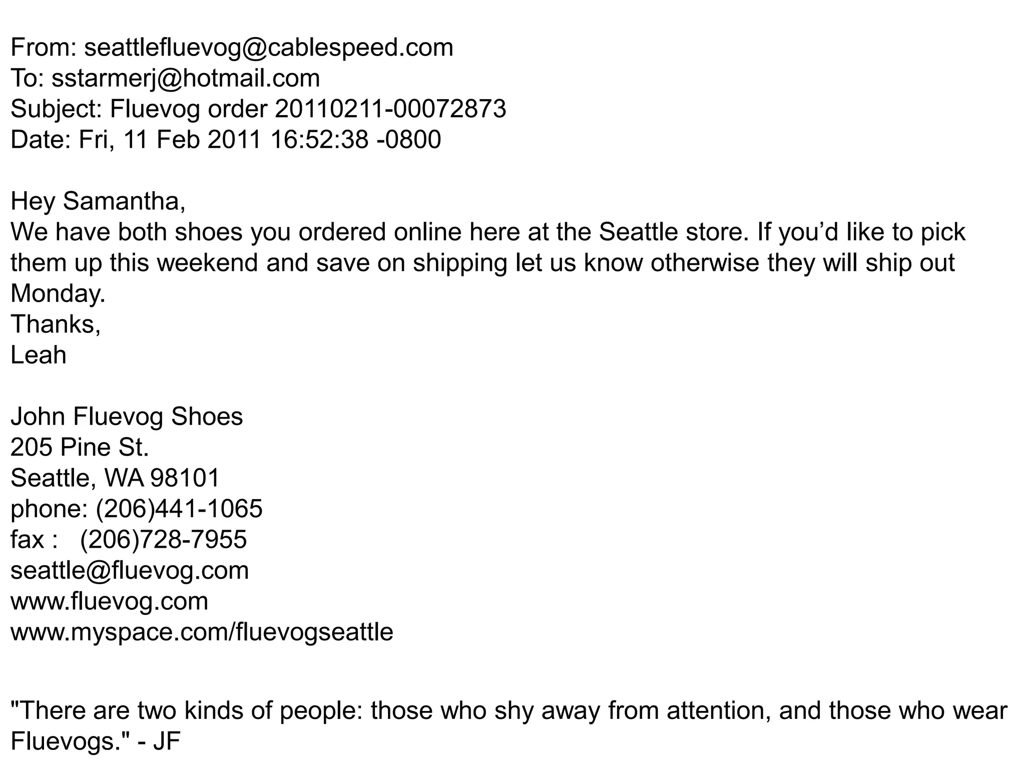 From: seattlefluevog@cablespeed.comTo: sstarmerj@hotmail.comSubject: Fluevog order 20110211-00072873Date: Fri, 11 Feb 2011 16:52:38 -0800Hey Samantha,We have both shoes you ordered online here at the Seattle store. If you’d like to pick them up this weekend and save on shipping let us know otherwise they will ship out Monday.Thanks,Leah John Fluevog Shoes205 Pine St.Seattle, WA 98101phone: (206)441-1065fax :   (206)728-7955seattle@fluevog.comwww.fluevog.comwww.myspace.com/fluevogseattle "There are two kinds of people: those who shy away from attention, and those who wear Fluevogs." - JF