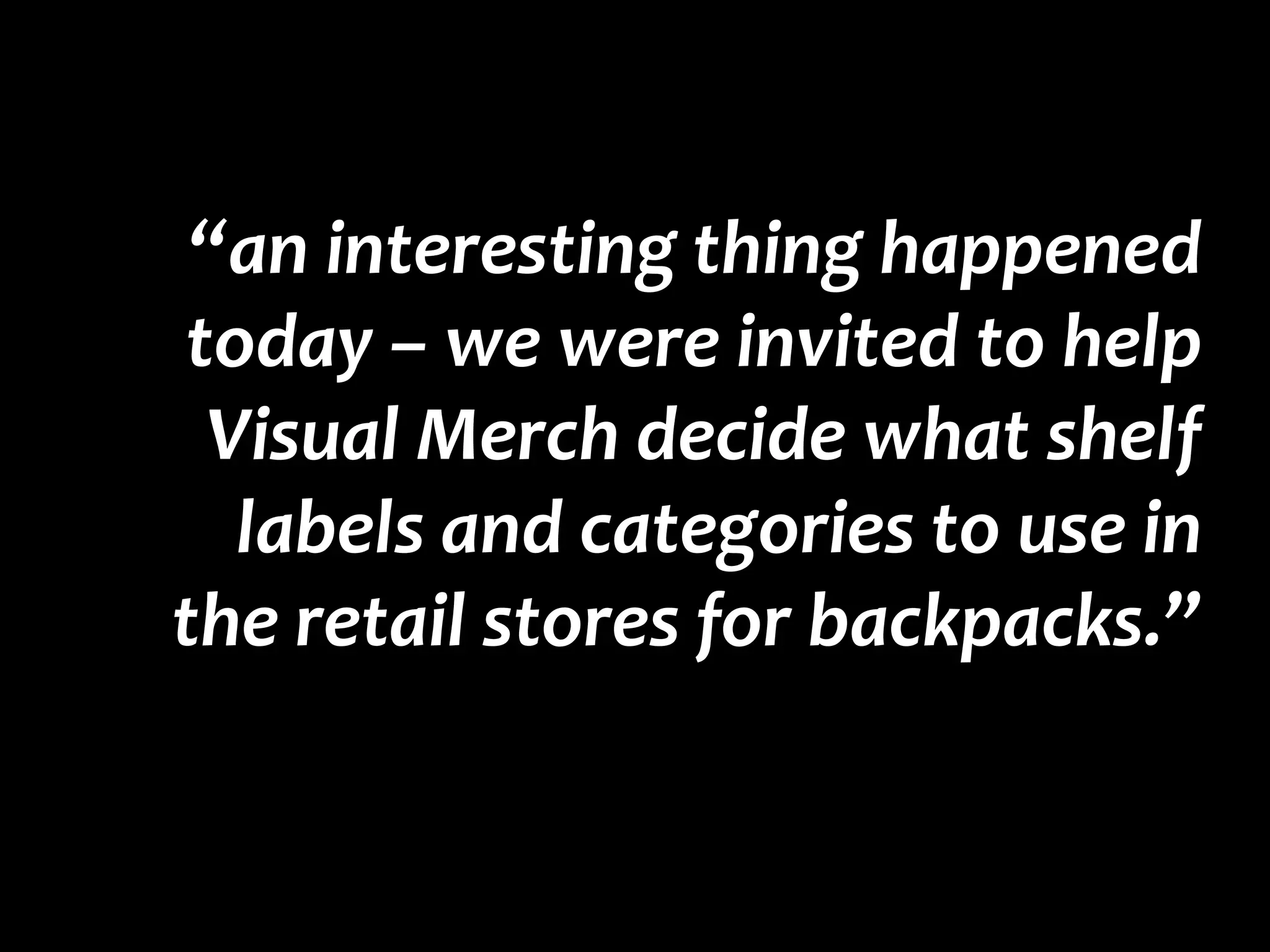 “an interesting thing happened today – we were invited to help Visual Merch decide what shelf labels and categories to use in the retail stores for backpacks.”  