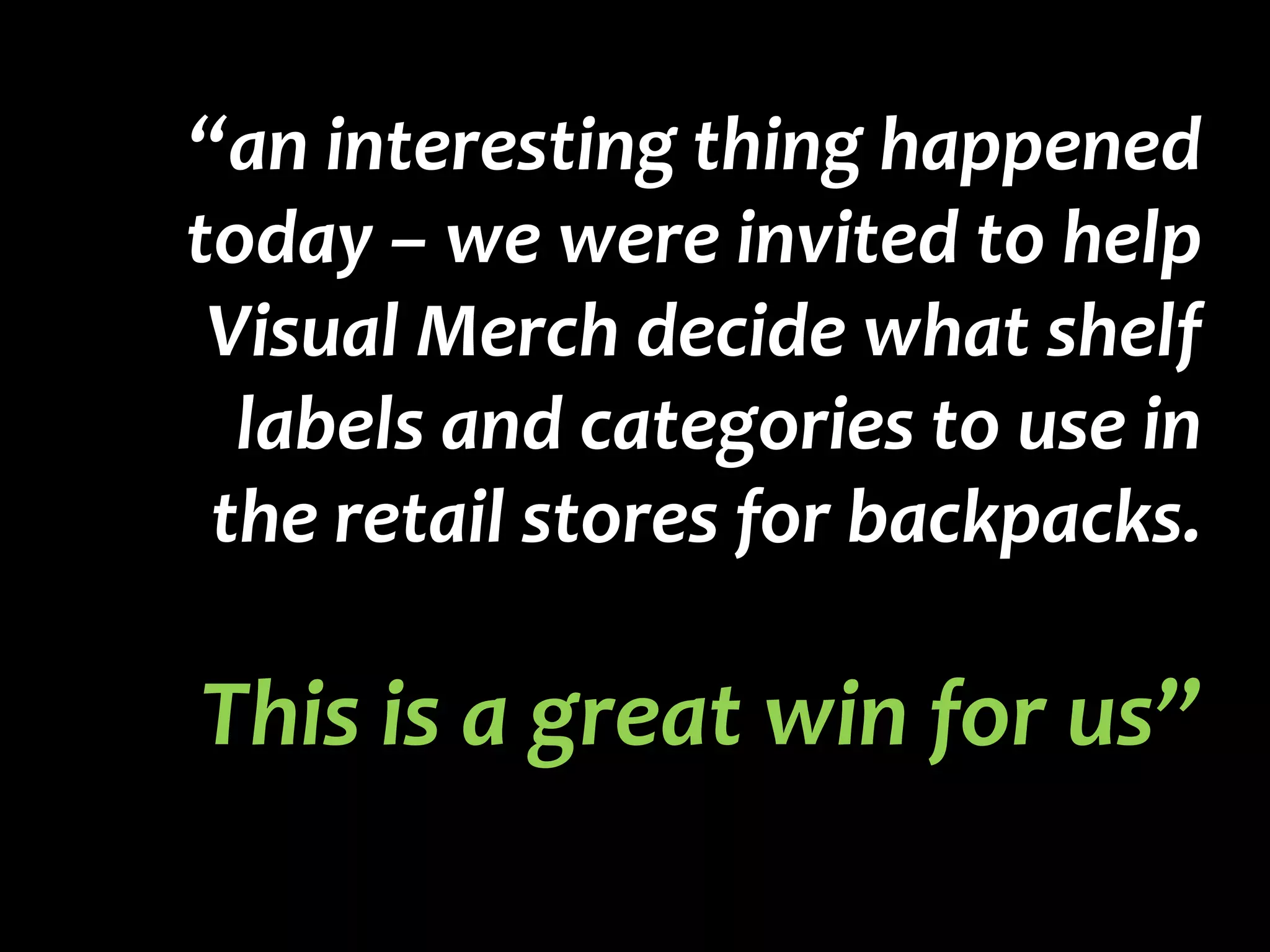 “an interesting thing happened today – we were invited to help Visual Merch decide what shelf labels and categories to use in the retail stores for backpacks.  This is a great win for us” 