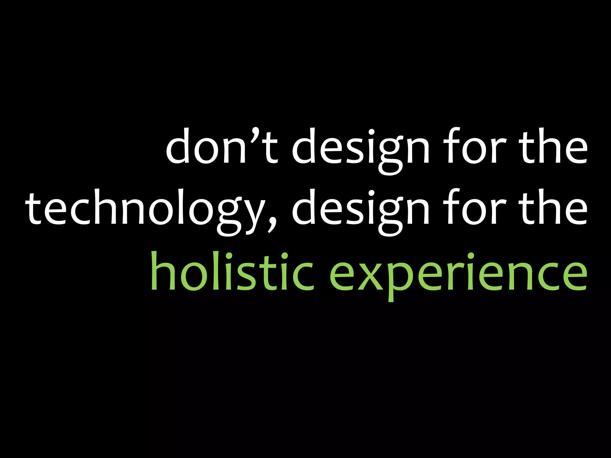 don’t design for the technology, design for the holistic experience