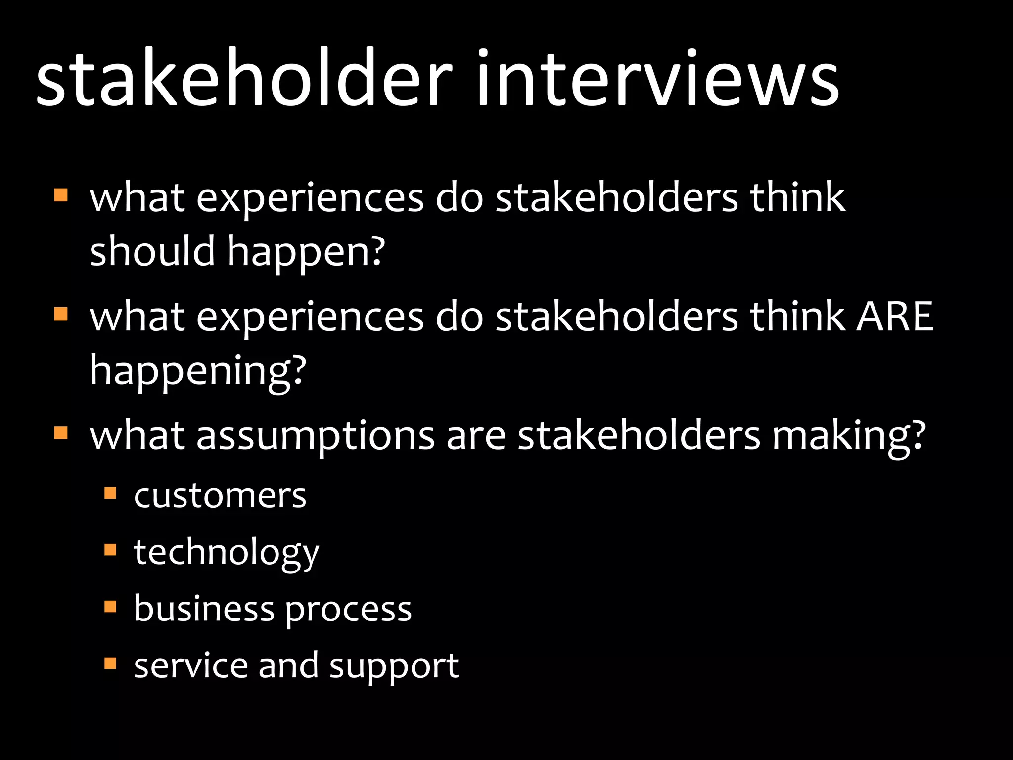 stakeholder interviewswhat experiences do stakeholders think should happen?what experiences do stakeholders think ARE happening?what assumptions are stakeholders making?customerstechnologybusiness processservice and support