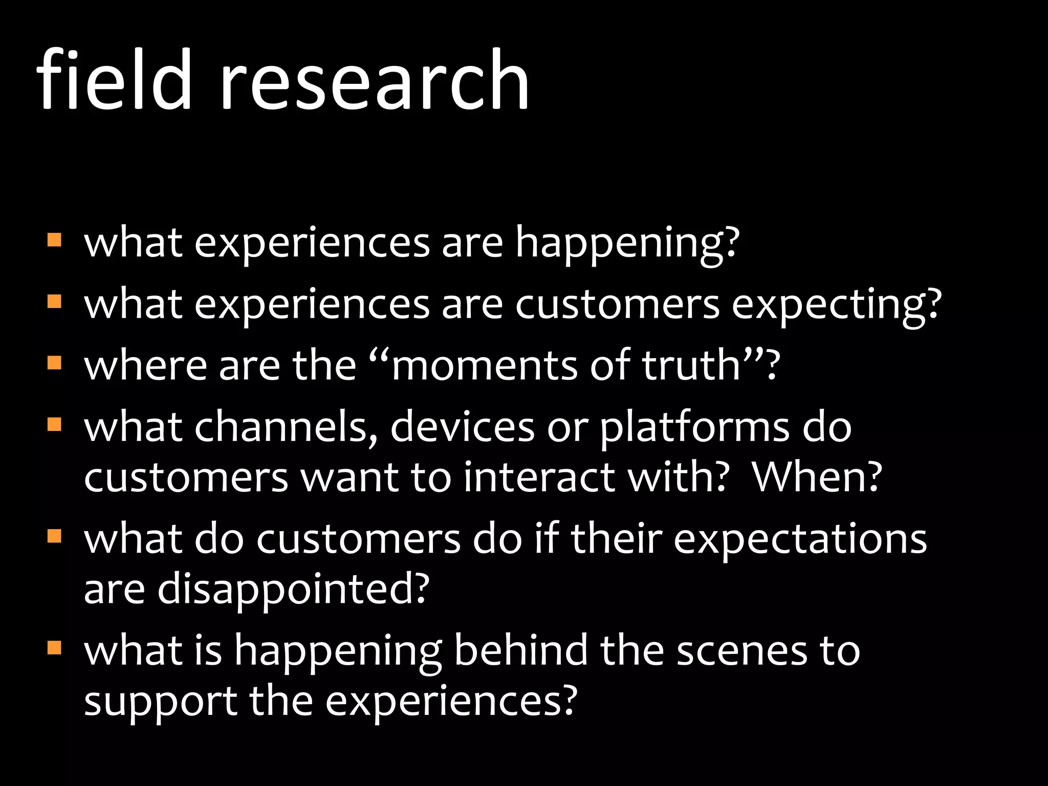 field researchwhat experiences are happening?what experiences are customers expecting?where are the “moments of truth”?what channels, devices or platforms do customers want to interact with?  When?what do customers do if their expectations are disappointed?what is happening behind the scenes to support the experiences?