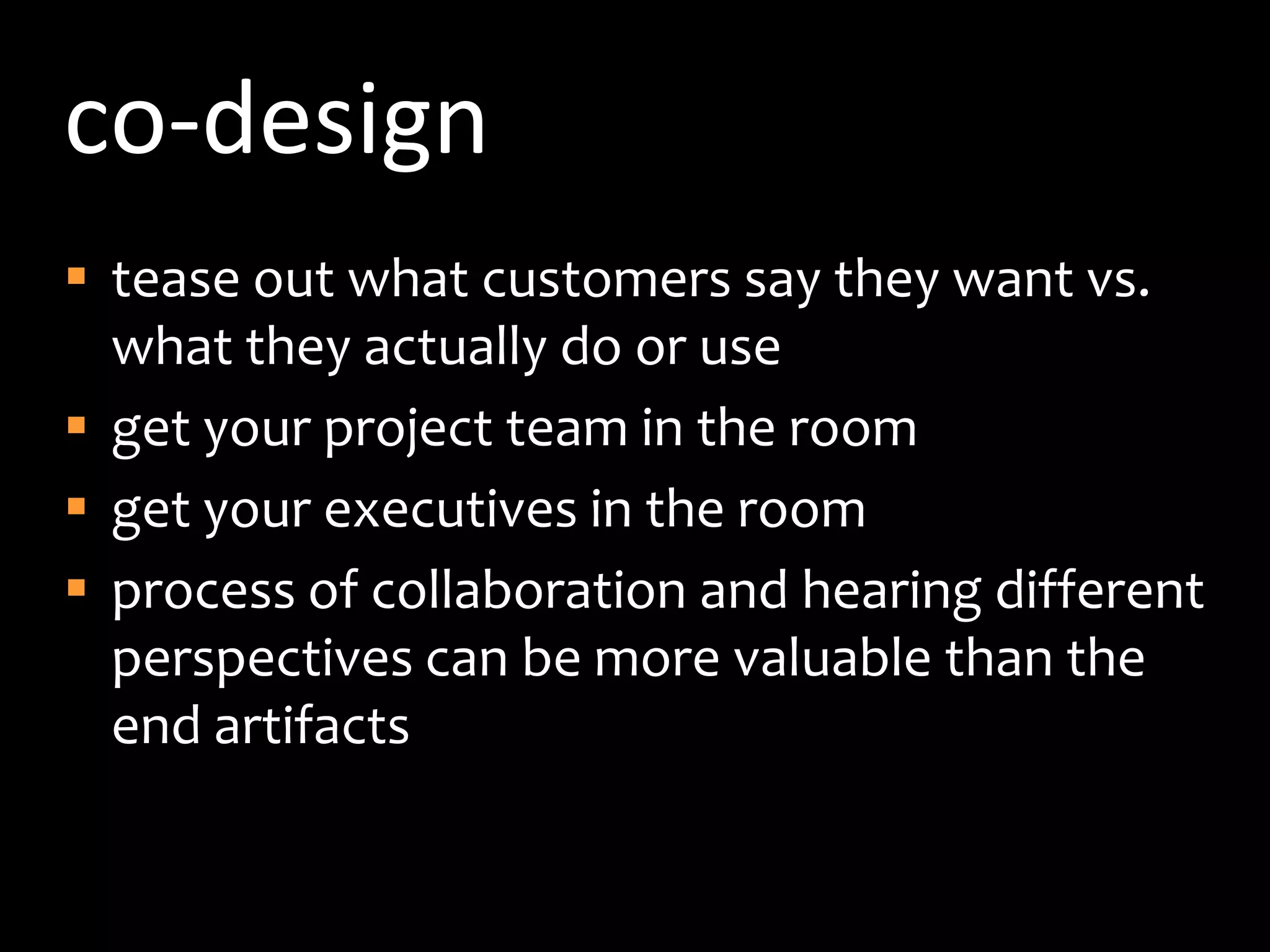 co-designtease out what customers say they want vs. what they actually do or useget your project team in the roomget your executives in the roomprocess of collaboration and hearing different perspectives can be more valuable than the end artifacts