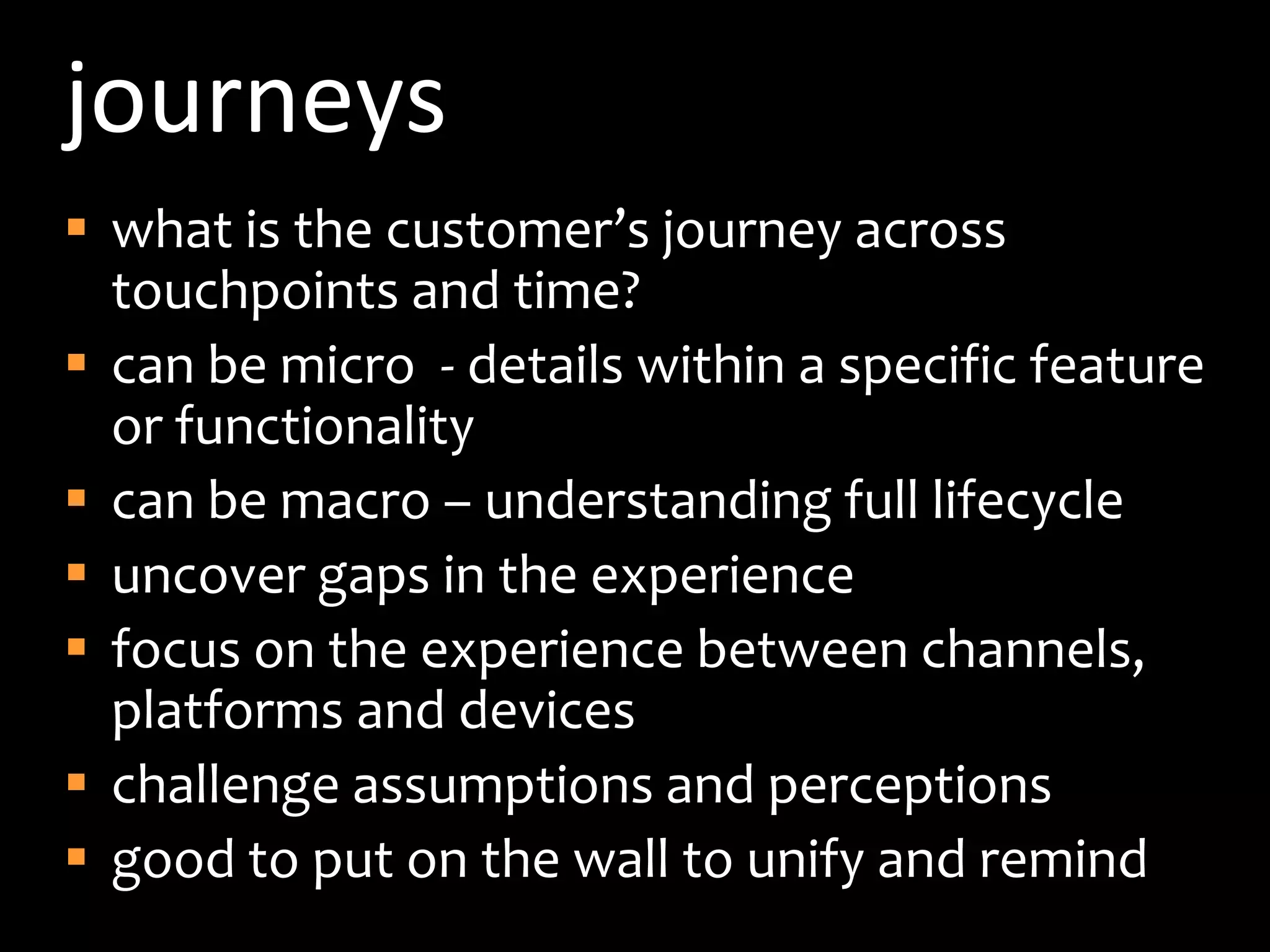 journeyswhat is the customer’s journey across touchpoints and time?can be micro  - details within a specific feature or functionalitycan be macro – understanding full lifecycle uncover gaps in the experiencefocus on the experience between channels, platforms and deviceschallenge assumptions and perceptionsgood to put on the wall to unify and remind