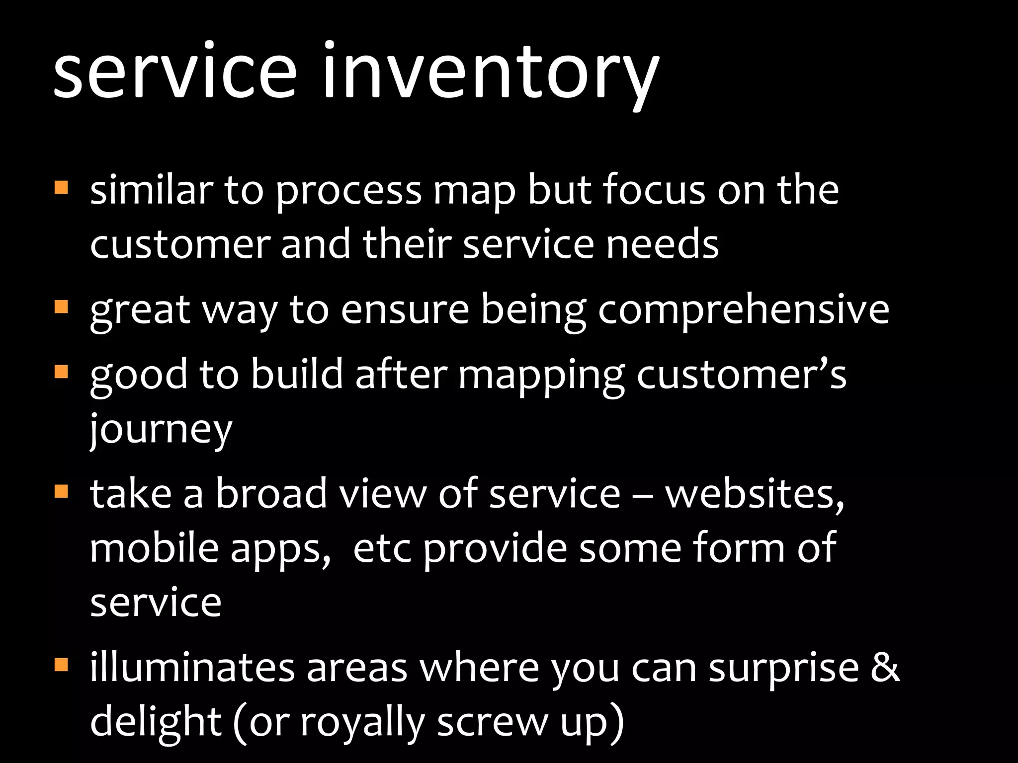 service inventorysimilar to process map but focus on the customer and their service needsgreat way to ensure being comprehensivegood to build after mapping customer’s journeytake a broad view of service – websites, mobile apps,  etc provide some form of serviceilluminates areas where you can surprise & delight (or royally screw up)