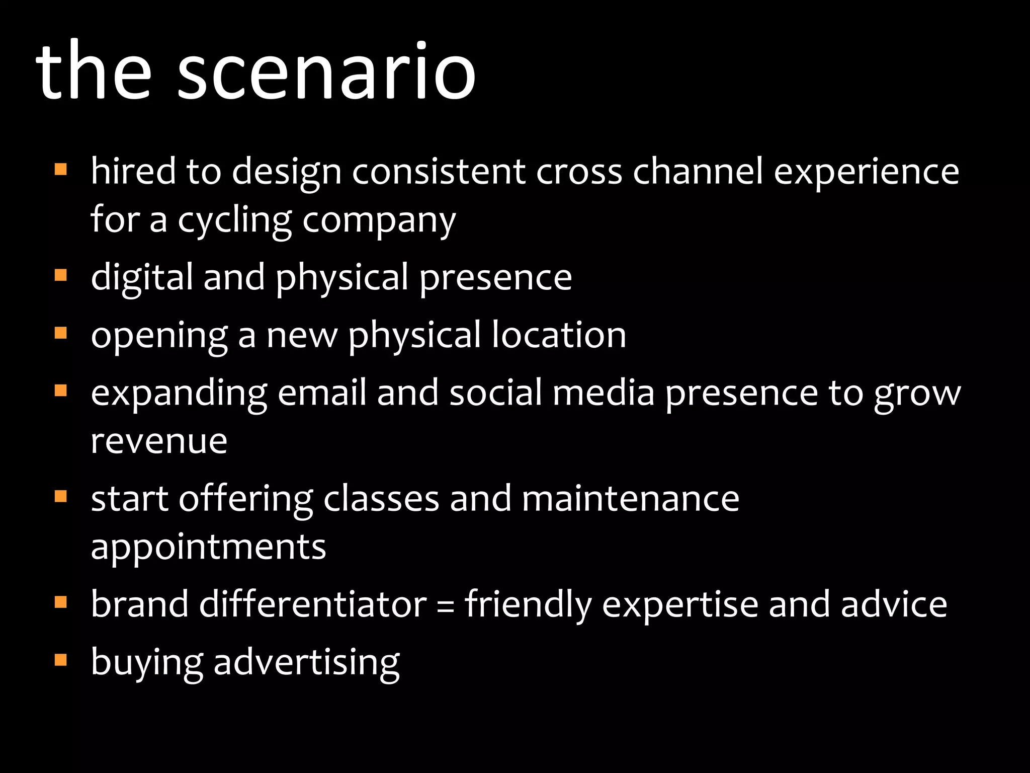 the scenariohired to design consistent cross channel experience for a cycling companydigital and physical presenceopening a new physical locationexpanding email and social media presence to grow revenuestart offering classes and maintenance appointmentsbrand differentiator = friendly expertise and advicebuying advertising 