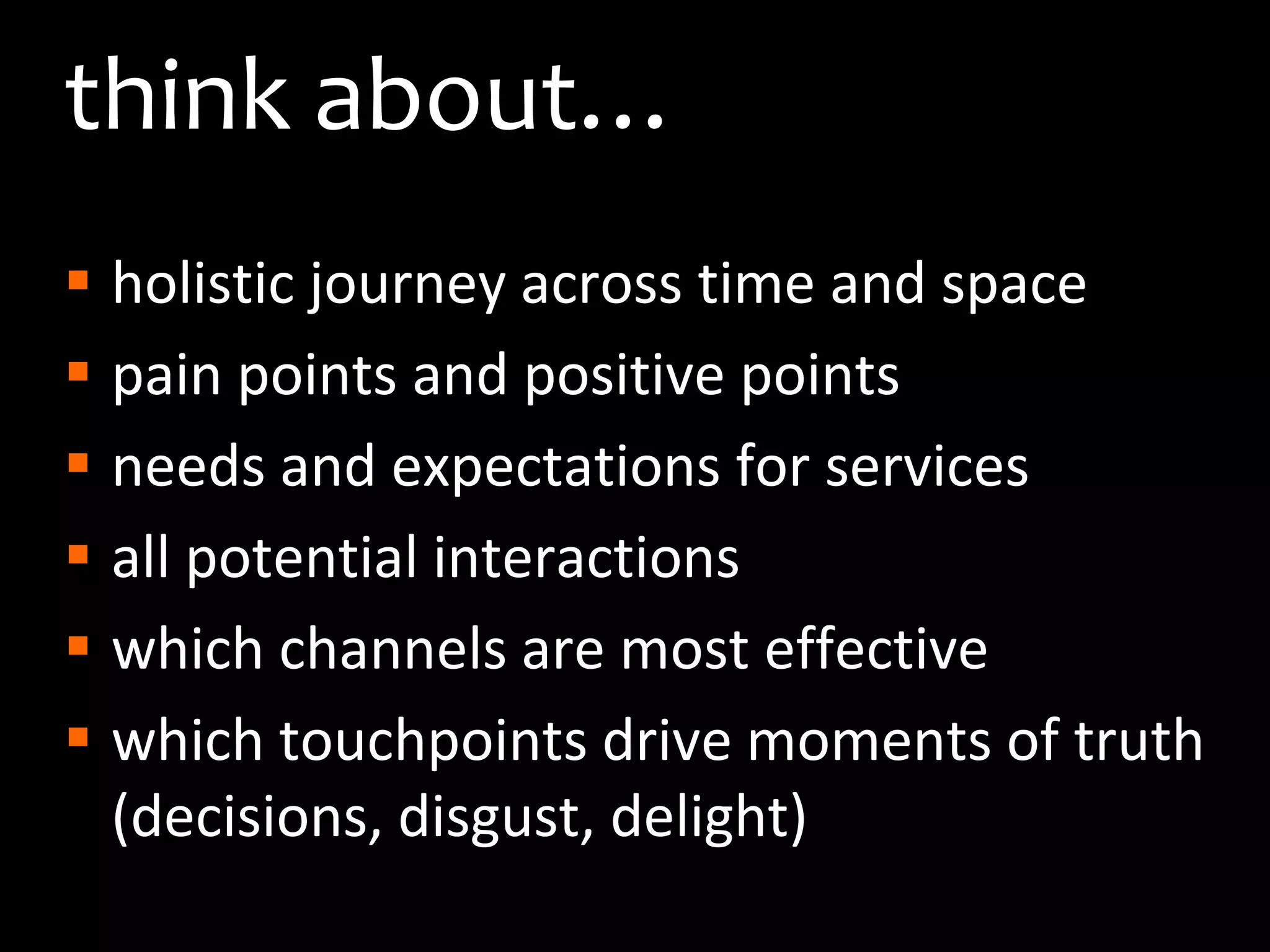think about…holistic journey across time and spacepain points and positive pointsneeds and expectations for servicesall potential interactionswhich channels are most effective which touchpoints drive moments of truth (decisions, disgust, delight)