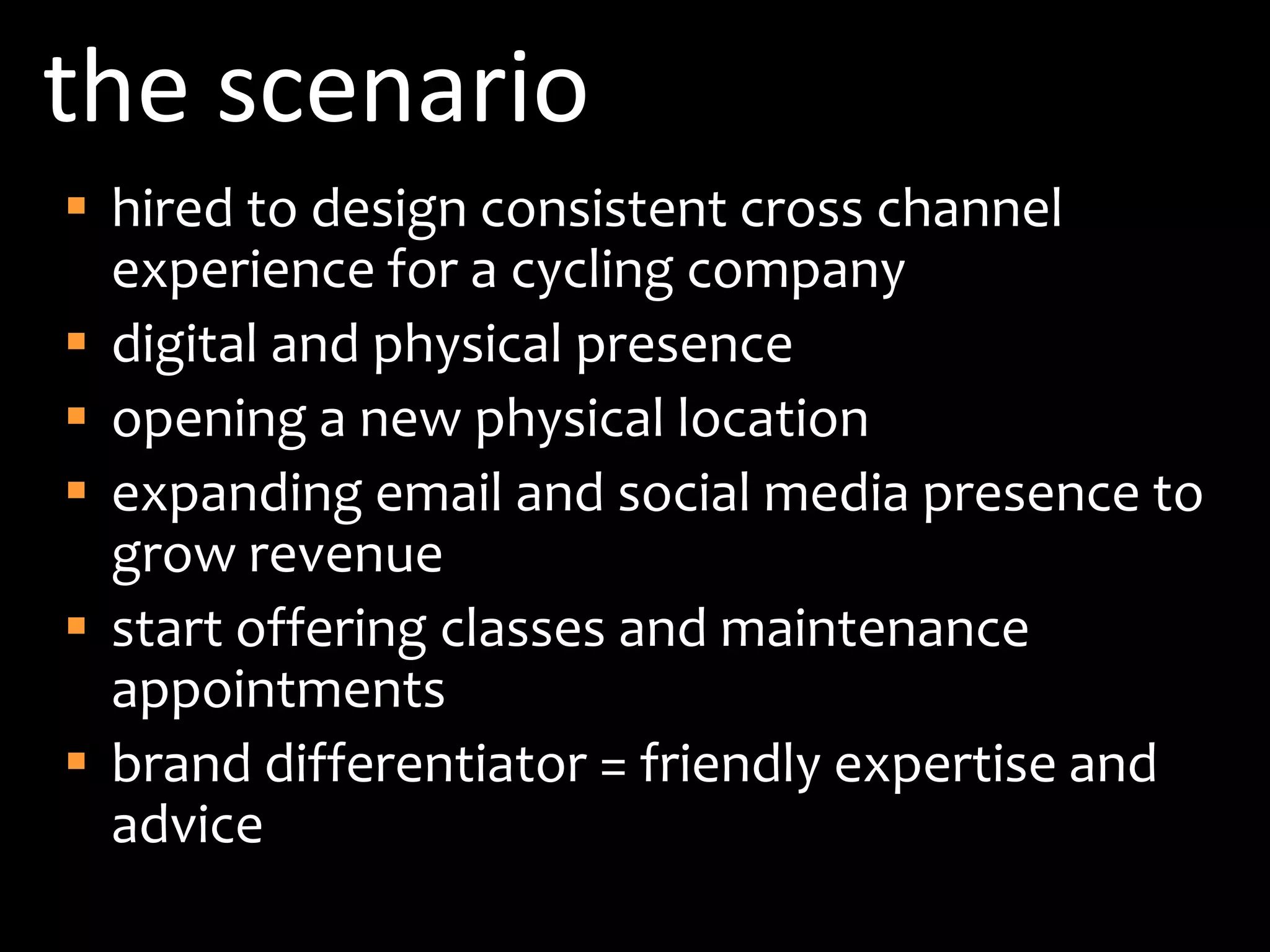 the scenariohired to design consistent cross channel experience for a cycling companydigital and physical presenceopening a new physical locationexpanding email and social media presence to grow revenuestart offering classes and maintenance appointmentsbrand differentiator = friendly expertise and advice