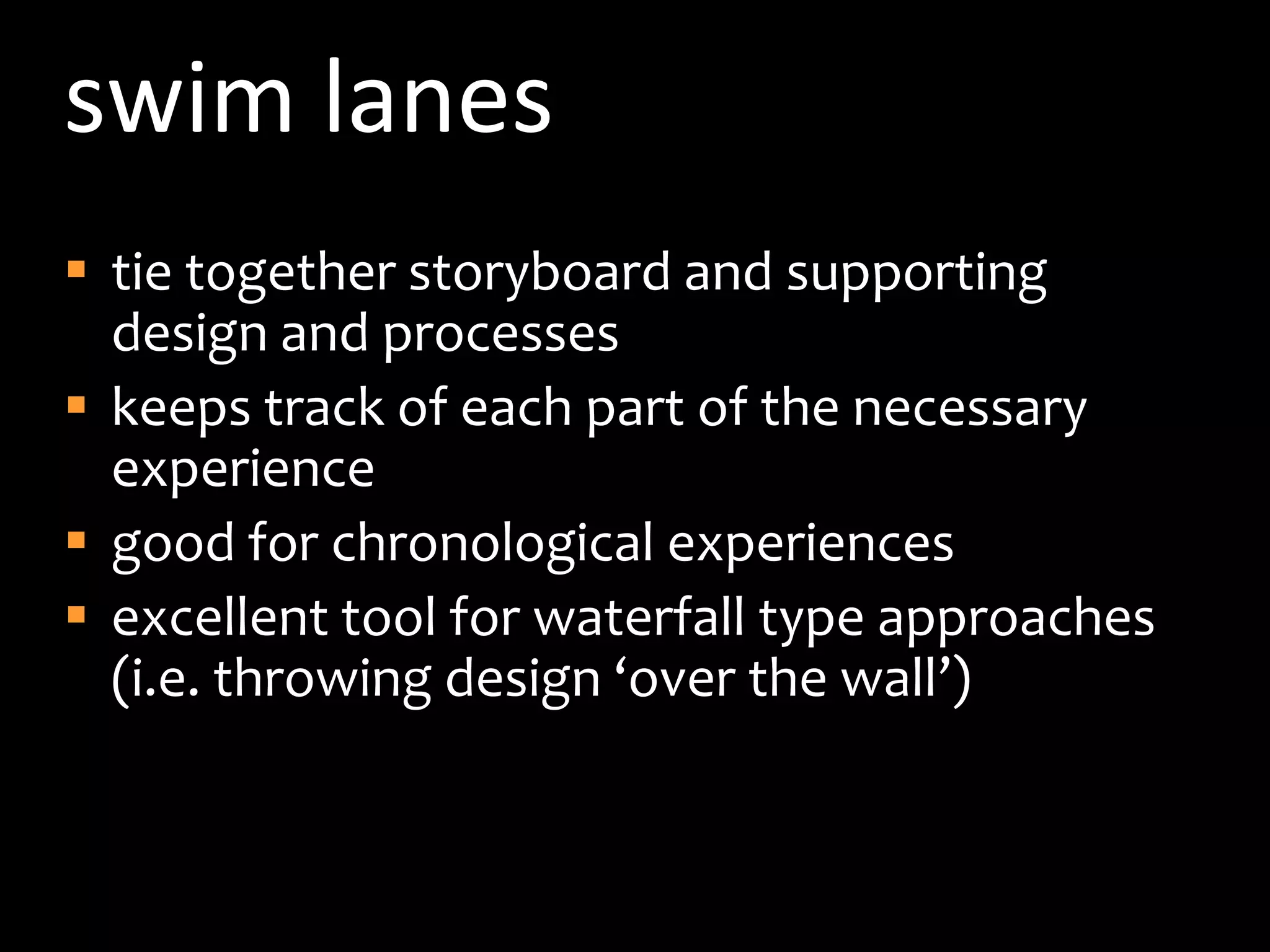 swim lanestie together storyboard and supporting design and processeskeeps track of each part of the necessary experiencegood for chronological experiencesexcellent tool for waterfall type approaches (i.e. throwing design ‘over the wall’)