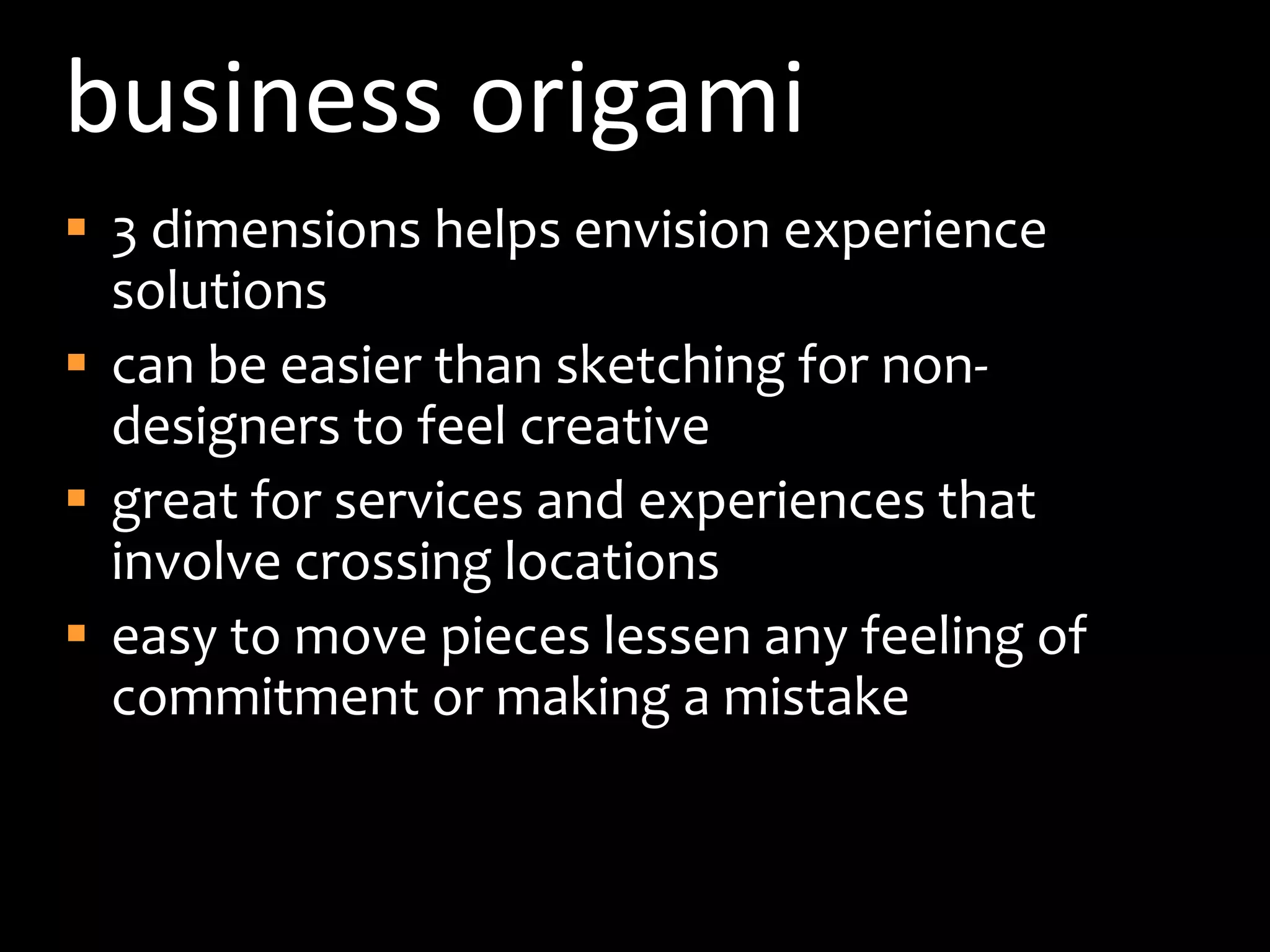 business origami3 dimensions helps envision experience solutionscan be easier than sketching for non-designers to feel creativegreat for services and experiences that involve crossing locationseasy to move pieces lessen any feeling of commitment or making a mistake