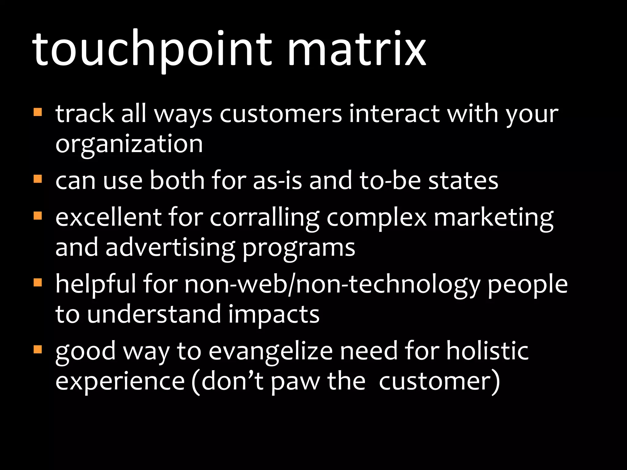 touchpoint matrixtrack all ways customers interact with your organizationcan use both for as-is and to-be statesexcellent for corralling complex marketing and advertising programshelpful for non-web/non-technology people to understand impactsgood way to evangelize need for holistic experience (don’t paw the  customer)