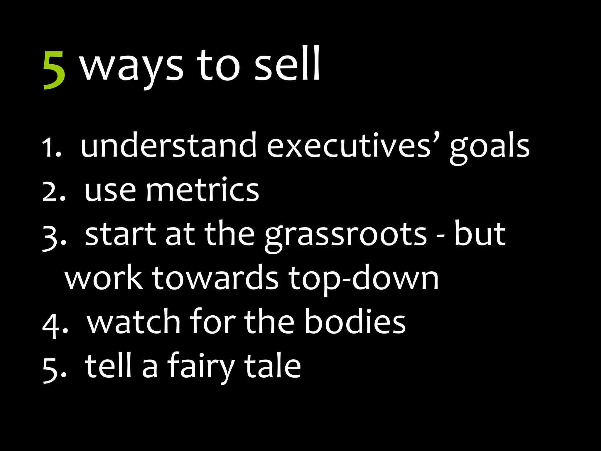 5ways to sell1.	  understand executives’ goals  use metrics  start at the grassroots - but work towards top-down  watch for the bodies  tell a fairy tale