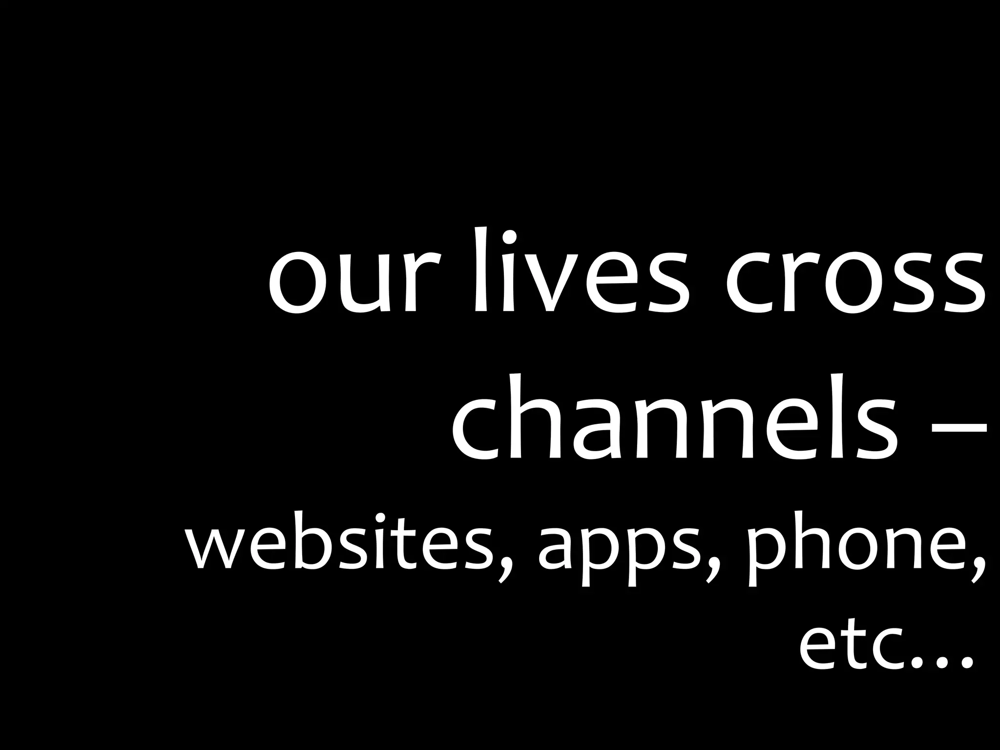 our lives cross channels – websites, apps, phone, etc…