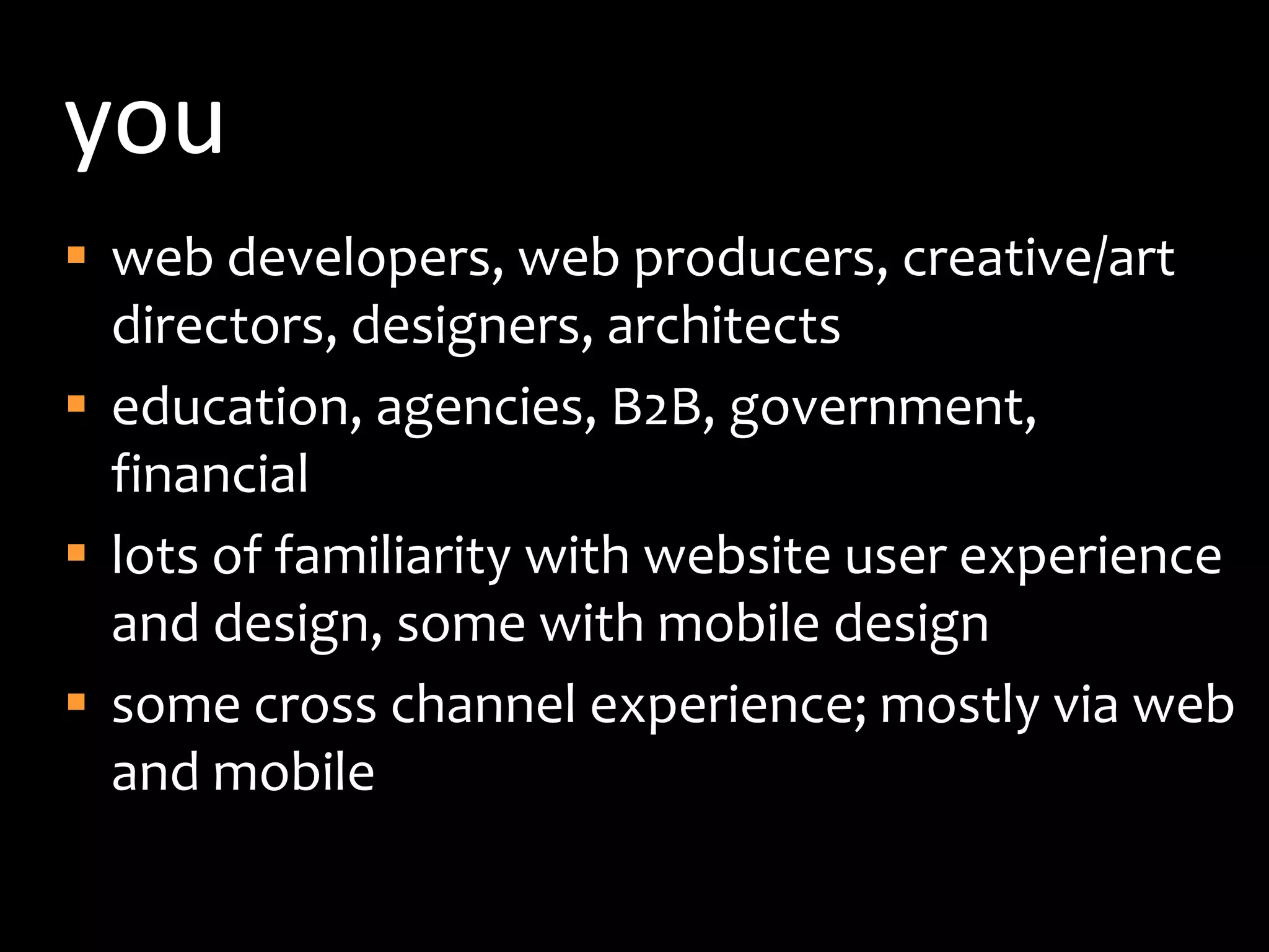 youweb developers, web producers, creative/art directors, designers, architectseducation, agencies, B2B, government, financiallots of familiarity with website user experience and design, some with mobile designsome cross channel experience; mostly via web and mobile