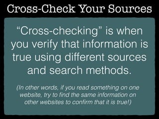 Cross-Check Your Sources
“Cross-checking” is when
you verify that information is
true using different sources
and search methods.
(In other words, if you read something on one
website, try to ﬁnd the same information on
other websites to conﬁrm that it is true!)
 
