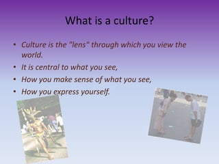 What is a culture?
• Culture is the "lens" through which you view the
world.
• It is central to what you see,
• How you make sense of what you see,
• How you express yourself.
 
