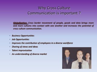 Why Cross Culture
Communication is important ?
◦ Business Opportunities
◦ Job Opportunities
◦ Improves the contribution of employees in a diverse workforce
◦ Sharing of views and ideas
◦ Talent improvisation
◦ An understanding of diverse market
Globalization: Cross border movement of people, goods and data brings more
and more cultures into contact with one another and increases the potential of
cross culture communication.
 