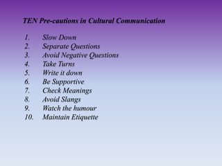 TEN Pre-cautions in Cultural Communication
1. Slow Down
2. Separate Questions
3. Avoid Negative Questions
4. Take Turns
5. Write it down
6. Be Supportive
7. Check Meanings
8. Avoid Slangs
9. Watch the humour
10. Maintain Etiquette
 