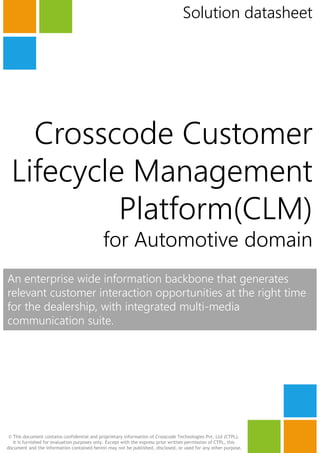 Crosscode Customer
Lifecycle Management
Solution datasheet
Crosscode Customer
Lifecycle Management
Platform(CLM)
for Automotive domain
An enterprise wide information backbone that generates
relevant customer interaction opportunities at the right time
for the dealership, with integrated multi-mediafor the dealership, with integrated multi-media
communication suite.
© This document contains confidential and proprietary information of Crosscode Technologies Pvt. Ltd (CTPL).
It is furnished for evaluation purposes only. Except with the express prior written permission of CTPL, this
document and the information contained herein may not be published, disclosed, or used for any other purpose.
 