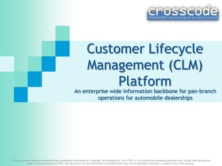 Customer Lifecycle
Management (CLM)
platform

Submitted by:
Crosscode Technologies Pvt. Ltd.,
Email – arindam@crosscode.in
Call - +91.99169.65415

An enterprise wide information backbone for pan-branch
operations for automobile dealerships

© This document contains confidential and proprietary information of Crosscode Technologies Pvt. Ltd (CTPL). It is furnished for evaluation purposes only. Except with the express prior written permission of CTPL, this document and the information contained
herein may not be published, disclosed, or used for any other purpose.

 