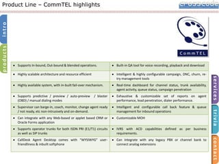 products

intro

Product Line – CommTEL highlights

Built-in QA tool for voice recording, playback and download

Highly available system, with in-built fail-over mechanism.

Real-time dashboard for channel status, trunk availability,
agent activity, queue status, campaign penetration

Supports predictive / preview / auto-preview
(OBD) / manual dialing modes

/ blaster

Exhaustive & customizable set of reports on agent
performance, lead penetration, dialer performance.

Supervisor can barge-in, coach, monitor, change agent ready
/ not ready, etc non-intrusively and on-demand.

Intelligent and configurable call back feature & queue
management for inbound operations

Can integrate with any Web-based or applet based CRM or
Oracle Forms application

Customizable MOH

Supports operator trunks for both ISDN PRI (E1/T1) circuits
as well as SIP trunks

IVRS with ACD capabilities defined as per business
requirements.

CallDesk Agent Desktop comes with “WYSIWYG” userfriendliness & inbuilt softphone

Can integrate with any legacy PBX or channel bank to
connect analog extensions

contact

Intelligent & highly configurable campaign, DNC, churn, retry management tools

trivia

Highly scalable architecture and resource efficient

services

Supports In-bound, Out-bound & blended operations.

 